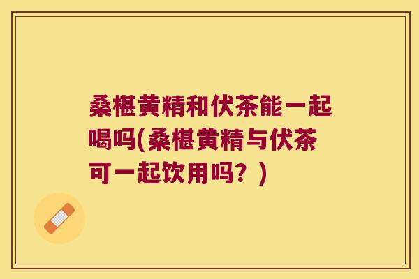 桑椹黄精和伏茶能一起喝吗(桑椹黄精与伏茶可一起饮用吗？)