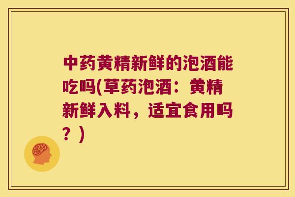 黄精新鲜的泡酒能吃吗(草药泡酒：黄精新鲜入料，适宜食用吗？)