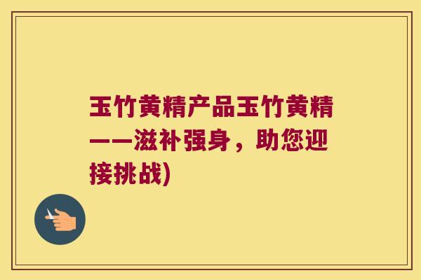 玉竹黄精产品玉竹黄精——滋补强身,助您迎接挑战) 玉竹黄精产品玉竹黄精——滋补强身,助您迎接挑战)