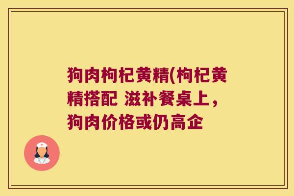 狗肉枸杞黄精(枸杞黄精搭配 滋补餐桌上,狗肉价格或仍高企 狗肉枸杞黄精(枸杞黄精搭配 滋补餐桌上,狗肉价格或仍高企