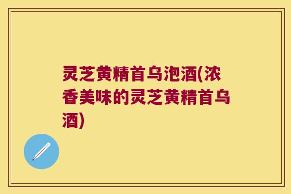 灵芝黄精首乌泡酒(浓香美味的灵芝黄精首乌酒)