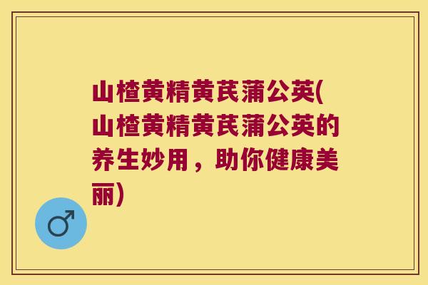 山楂黄精黄芪蒲公英(山楂黄精黄芪蒲公英的养生妙用，助你健康美丽)