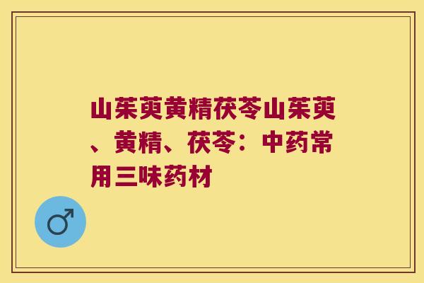 山茱萸黄精茯苓山茱萸、黄精、茯苓：常用三味药材
