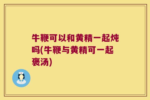牛鞭可以和黄精一起炖吗(牛鞭与黄精可一起褒汤) 牛鞭可以和黄精一起炖吗(牛鞭与黄精可一起褒汤)