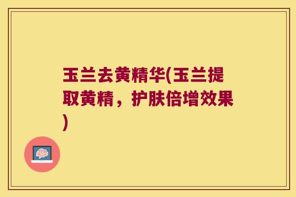 玉兰去黄精华(玉兰提取黄精,护肤倍增效果) 玉兰去黄精华(玉兰提取黄精,护肤倍增效果)