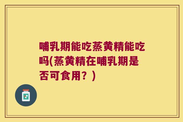 哺乳期能吃蒸黄精能吃吗(蒸黄精在哺乳期是否可食用？)