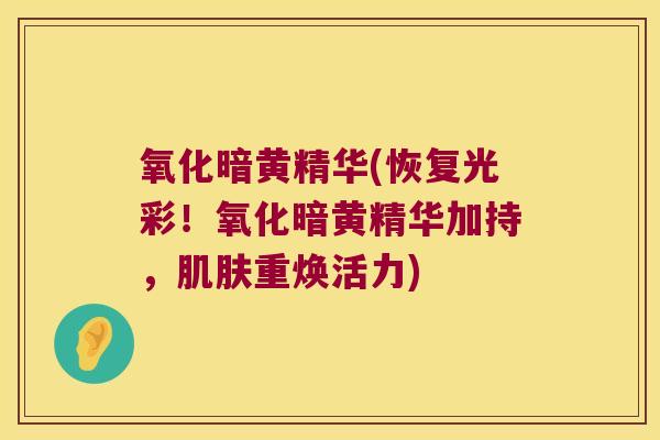 氧化暗黄精华(恢复光彩!氧化暗黄精华加持,重焕活力) 氧化暗黄精华(恢复光彩!氧化暗黄精华加持,重焕活力)