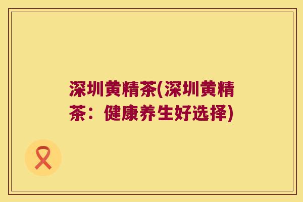 深圳黄精茶(深圳黄精茶：健康养生好选择)