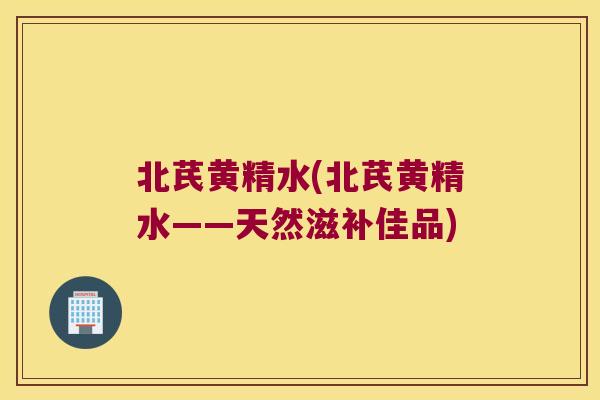 北芪黄精水(北芪黄精水——天然滋补佳品) 北芪黄精水(北芪黄精水——天然滋补佳品)