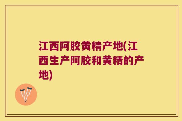 江西阿胶黄精产地(江西生产阿胶和黄精的产地)