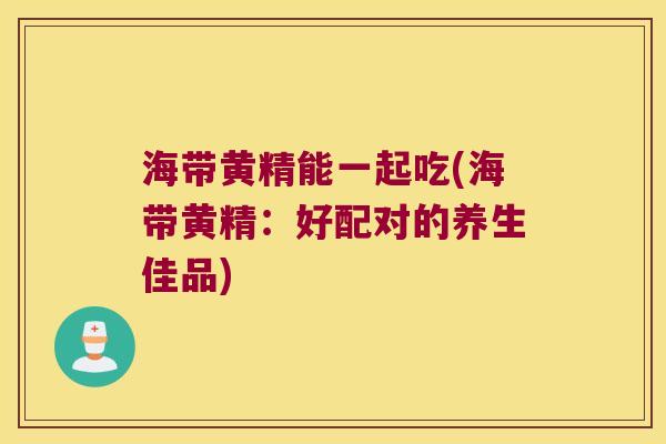 海带黄精能一起吃(海带黄精:好配对的养生佳品) 海带黄精能一起吃(海带黄精:好配对的养生佳品)