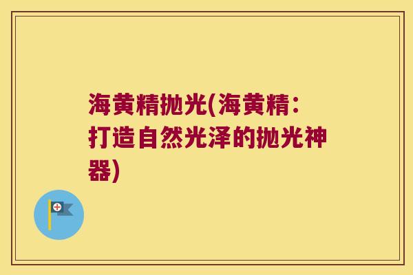 海黄精抛光(海黄精：打造自然光泽的抛光神器)