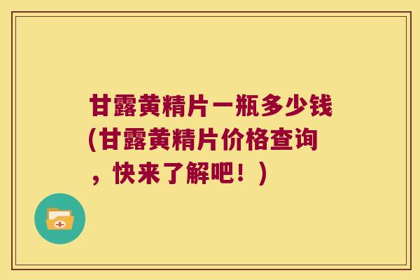 甘露黄精片一瓶多少钱(甘露黄精片价格查询，快来了解吧！)