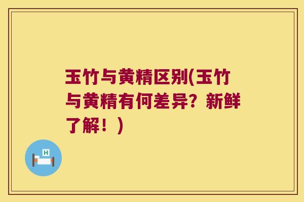 玉竹与黄精区别(玉竹与黄精有何差异？新鲜了解！)