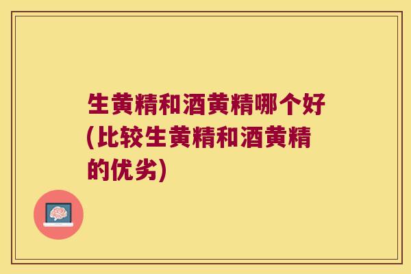 生黄精和酒黄精哪个好(比较生黄精和酒黄精的优劣)