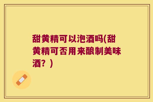 甜黄精可以泡酒吗(甜黄精可否用来酿制美味酒？)