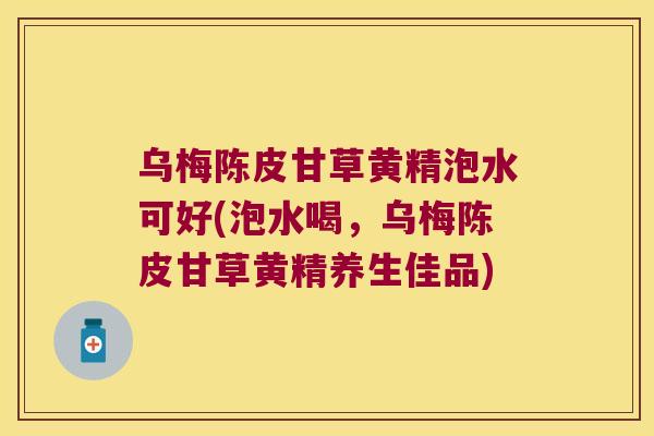 乌梅陈皮甘草黄精泡水可好(泡水喝，乌梅陈皮甘草黄精养生佳品)