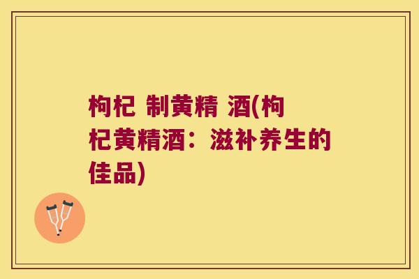 枸杞 制黄精 酒(枸杞黄精酒:滋补养生的佳品) 枸杞 制黄精 酒(枸杞黄精酒:滋补养生的佳品)