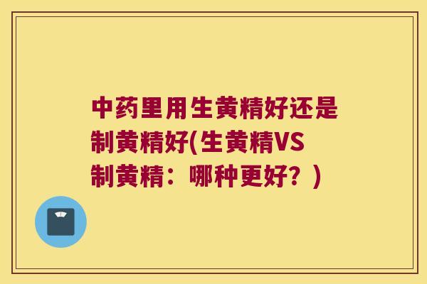 里用生黄精好还是制黄精好(生黄精VS制黄精:哪种更好?) 里用生黄精好还是制黄精好(生黄精VS制黄精:哪种更好?)