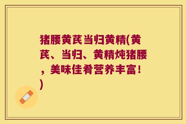 猪腰黄芪当归黄精(黄芪、当归、黄精炖猪腰，美味佳肴营养丰富！)