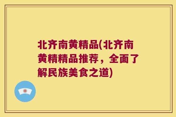 北齐南黄精品(北齐南黄精精品推荐，全面了解民族美食之道)