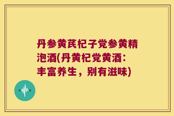 丹参黄芪杞子党参黄精泡酒(丹黄杞党黄酒:丰富养生,别有滋味) 丹参黄芪杞子党参黄精泡酒(丹黄杞党黄酒:丰富养生,别有滋味)