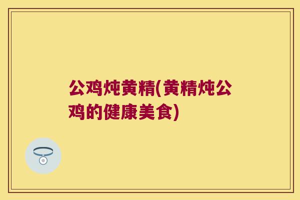 公鸡炖黄精(黄精炖公鸡的健康美食) 公鸡炖黄精(黄精炖公鸡的健康美食)