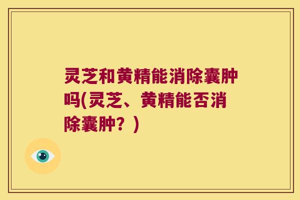 灵芝和黄精能消除囊肿吗(灵芝、黄精能否消除囊肿?) 灵芝和黄精能消除囊肿吗(灵芝、黄精能否消除囊肿?)