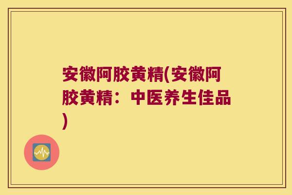 安徽阿胶黄精(安徽阿胶黄精:中医养生佳品) 安徽阿胶黄精(安徽阿胶黄精:中医养生佳品)