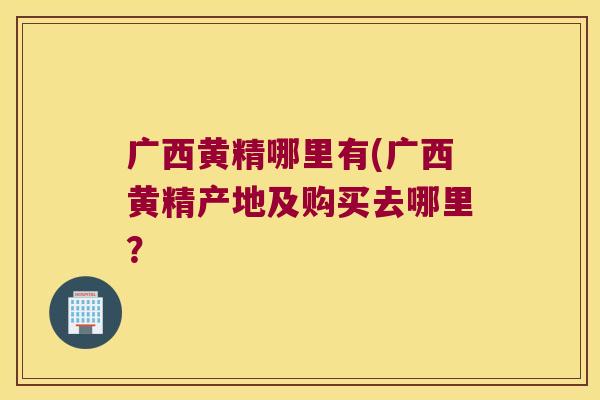 广西黄精哪里有(广西黄精产地及购买去哪里? 广西黄精哪里有(广西黄精产地及购买去哪里?