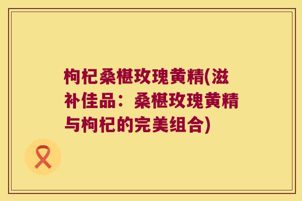枸杞桑椹玫瑰黄精(滋补佳品：桑椹玫瑰黄精与枸杞的完美组合)
