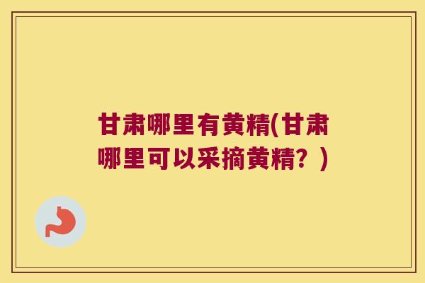 甘肃哪里有黄精(甘肃哪里可以采摘黄精？)