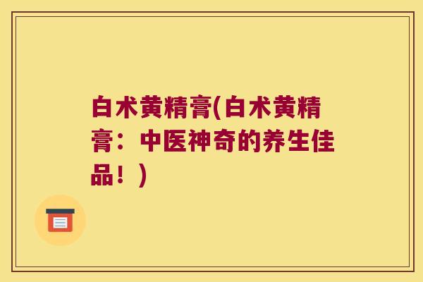 白术黄精膏(白术黄精膏:中医神奇的养生佳品!) 白术黄精膏(白术黄精膏:中医神奇的养生佳品!)