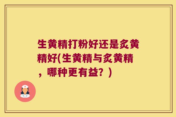 生黄精打粉好还是炙黄精好(生黄精与炙黄精，哪种更有益？)
