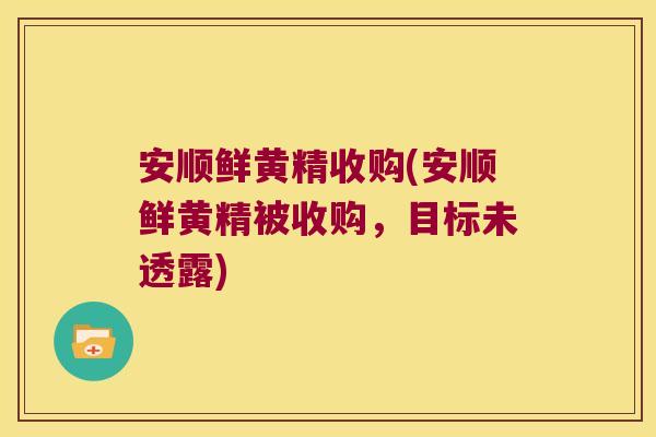 安顺鲜黄精收购(安顺鲜黄精被收购,目标未透露) 安顺鲜黄精收购(安顺鲜黄精被收购,目标未透露)