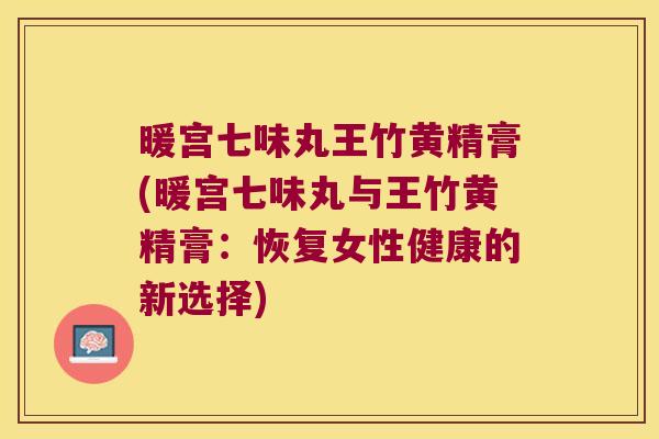 暖宫七味丸王竹黄精膏(暖宫七味丸与王竹黄精膏：恢复女性健康的新选择)