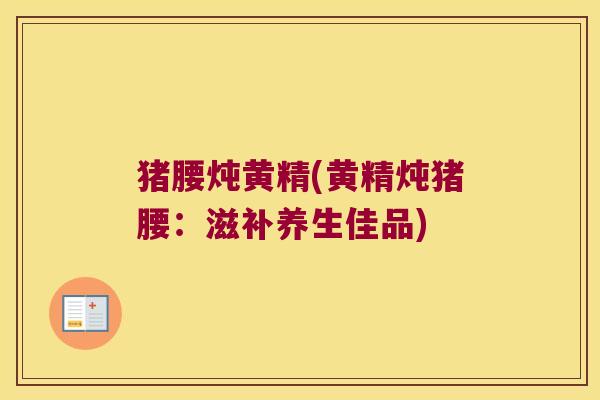 猪腰炖黄精(黄精炖猪腰:滋补养生佳品) 猪腰炖黄精(黄精炖猪腰:滋补养生佳品)