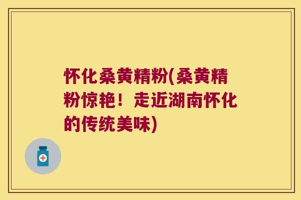 怀化桑黄精粉(桑黄精粉惊艳!走近湖南怀化的传统美味) 怀化桑黄精粉(桑黄精粉惊艳!走近湖南怀化的传统美味)