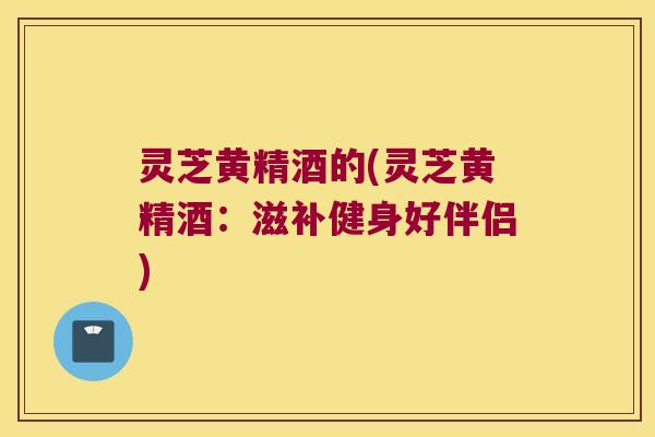 灵芝黄精酒的(灵芝黄精酒:滋补健身好伴侣) 灵芝黄精酒的(灵芝黄精酒:滋补健身好伴侣)