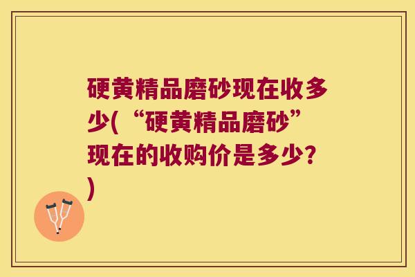 硬黄精品磨砂现在收多少(“硬黄精品磨砂”现在的收购价是多少?) 硬黄精品磨砂现在收多少(“硬黄精品磨砂”现在的收购价是多少?)
