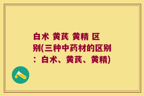 白术 黄芪 黄精 区别(三种材的区别:白术、黄芪、黄精) 白术 黄芪 黄精 区别(三种材的区别:白术、黄芪、黄精)