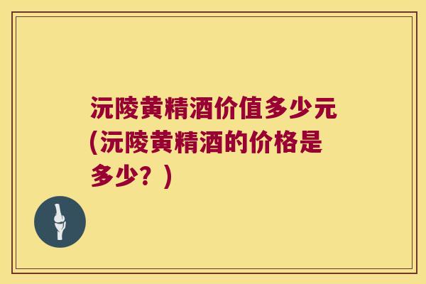 沅陵黄精酒价值多少元(沅陵黄精酒的价格是多少？)