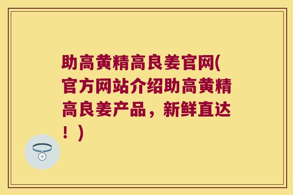 助高黄精高良姜官网(官方网站介绍助高黄精高良姜产品，新鲜直达！)