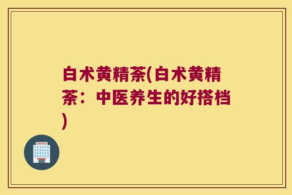 白术黄精荼(白术黄精荼：中医养生的好搭档)