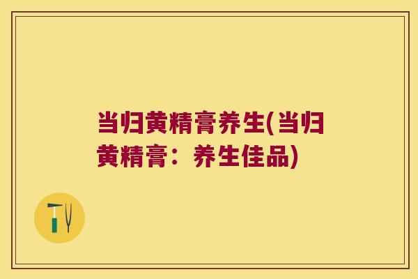 当归黄精膏养生(当归黄精膏：养生佳品)