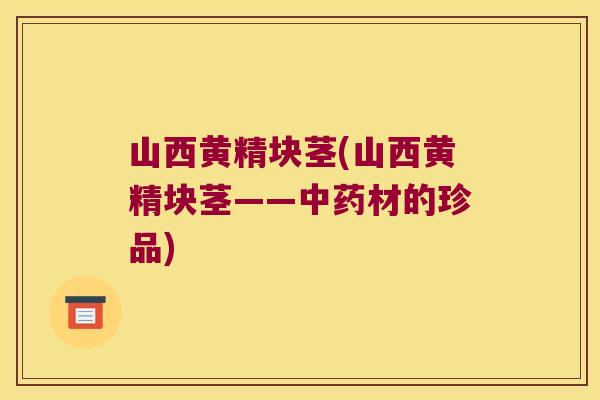 山西黄精块茎(山西黄精块茎——材的珍品) 山西黄精块茎(山西黄精块茎——材的珍品)