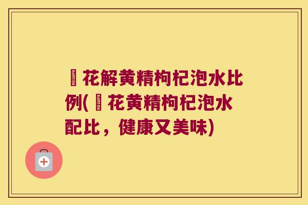 秄花解黄精枸杞泡水比例(秄花黄精枸杞泡水配比,健康又美味) 秄花解黄精枸杞泡水比例(秄花黄精枸杞泡水配比,健康又美味)