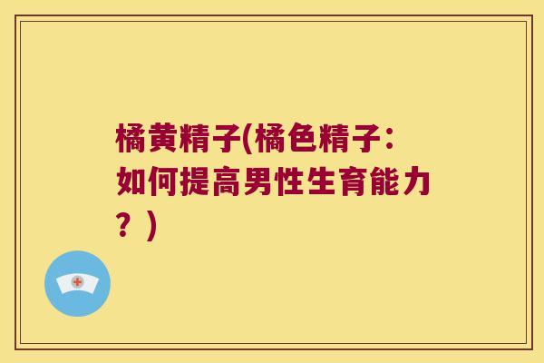 橘黄精子(橘色精子：如何提高男性生育能力？)