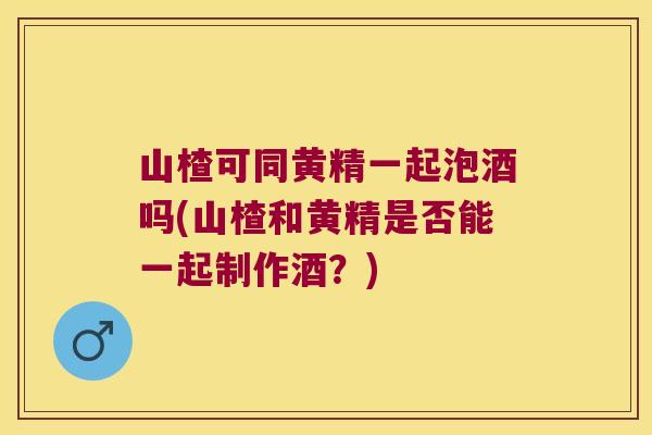 山楂可同黄精一起泡酒吗(山楂和黄精是否能一起制作酒?) 山楂可同黄精一起泡酒吗(山楂和黄精是否能一起制作酒?)