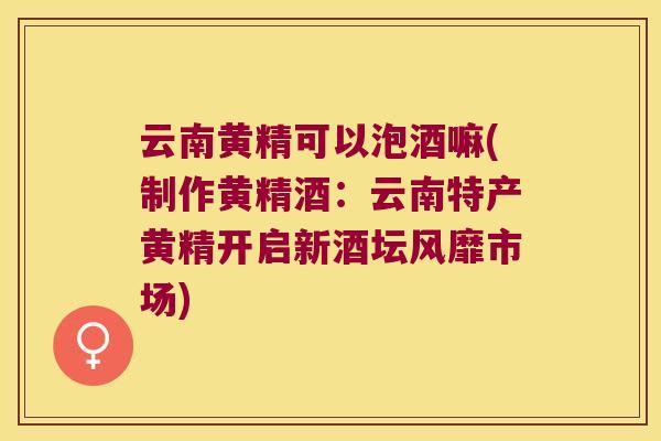 云南黄精可以泡酒嘛(制作黄精酒:云南特产黄精开启新酒坛风靡市场) 云南黄精可以泡酒嘛(制作黄精酒:云南特产黄精开启新酒坛风靡市场)